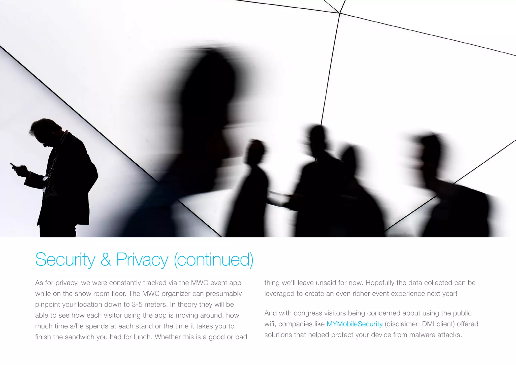 Security & Privacy (continued)
As for privacy, we were constantly tracked via the MWC event app
while on the show room floor. The MWC organizer can presumably
pinpoint your location down to 3-5 meters. In theory they will be
able to see how each visitor using the app is moving around, how
much time s/he spends at each stand or the time it takes you to
finish the sandwich you had for lunch. Whether this is a good or bad
thing we’ll leave unsaid for now. Hopefully the data collected can be
leveraged to create an even richer event experience next year!
And with congress visitors being concerned about using the public
wifi, companies like MYMobileSecurity (disclaimer: DMI client) offered
solutions that helped protect your device from malware attacks.
 