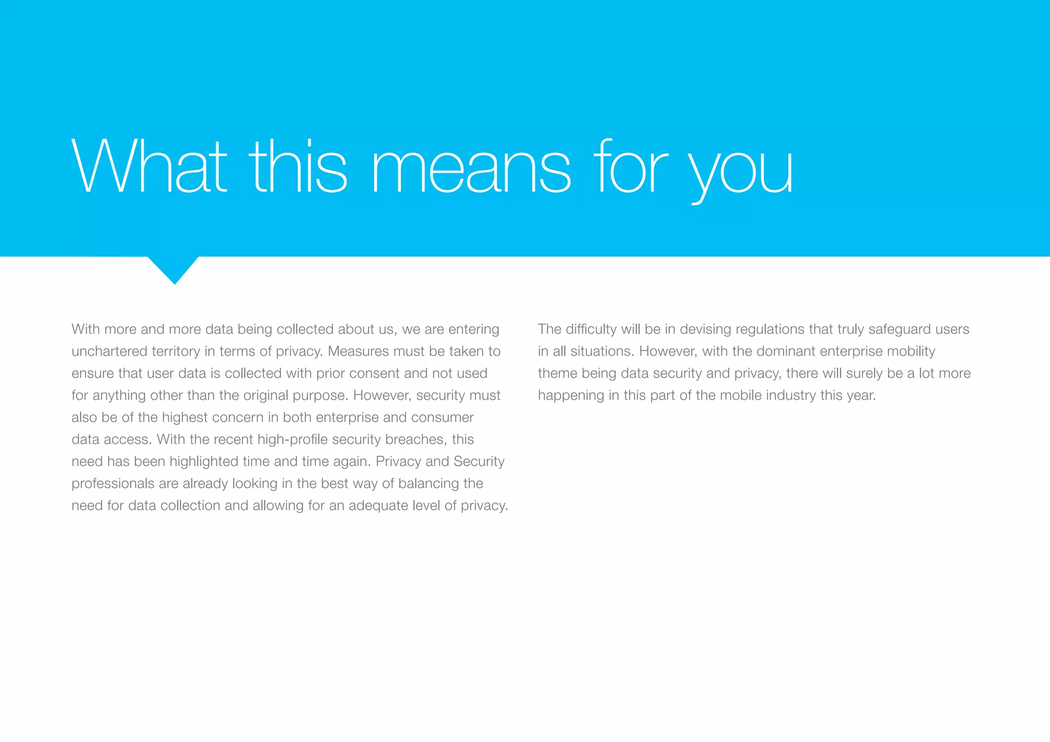 What this means for you
With more and more data being collected about us, we are entering
unchartered territory in terms of privacy. Measures must be taken to
ensure that user data is collected with prior consent and not used
for anything other than the original purpose. However, security must
also be of the highest concern in both enterprise and consumer
data access. With the recent high-profile security breaches, this
need has been highlighted time and time again. Privacy and Security
professionals are already looking in the best way of balancing the
need for data collection and allowing for an adequate level of privacy.
The difficulty will be in devising regulations that truly safeguard users
in all situations. However, with the dominant enterprise mobility
theme being data security and privacy, there will surely be a lot more
happening in this part of the mobile industry this year.
 
