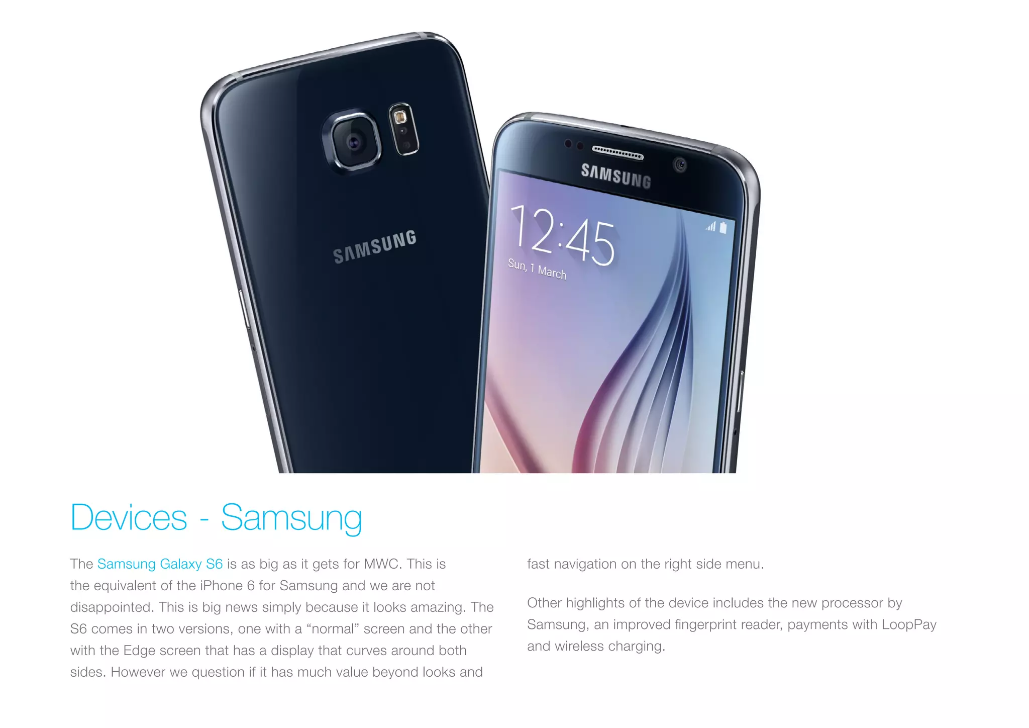 Devices - Samsung
The Samsung Galaxy S6 is as big as it gets for MWC. This is
the equivalent of the iPhone 6 for Samsung and we are not
disappointed. This is big news simply because it looks amazing. The
S6 comes in two versions, one with a “normal” screen and the other
with the Edge screen that has a display that curves around both
sides. However we question if it has much value beyond looks and
fast navigation on the right side menu.
Other highlights of the device includes the new processor by
Samsung, an improved fingerprint reader, payments with LoopPay
and wireless charging.
 