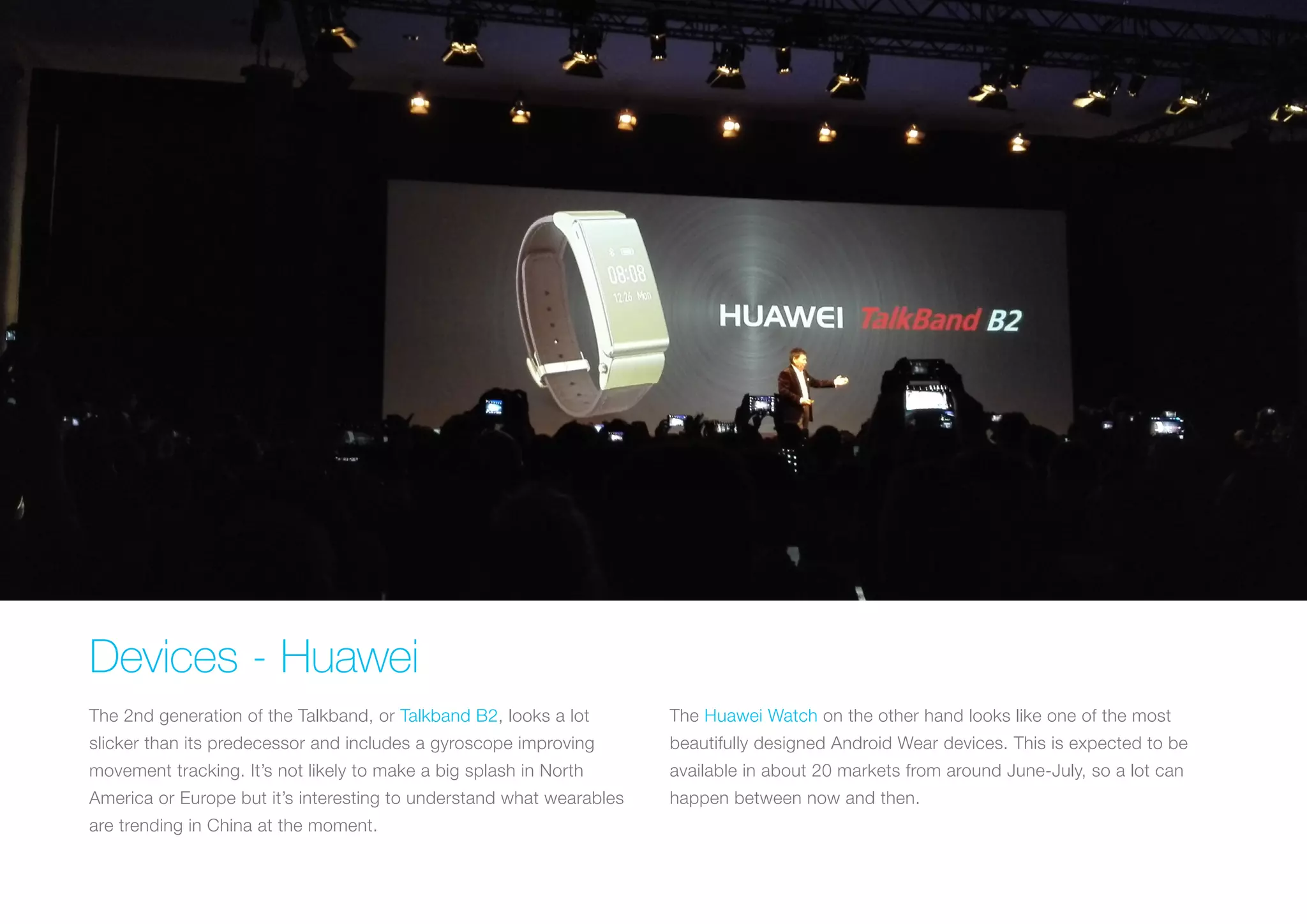 Devices - Huawei
The 2nd generation of the Talkband, or Talkband B2, looks a lot
slicker than its predecessor and includes a gyroscope improving
movement tracking. It’s not likely to make a big splash in North
America or Europe but it’s interesting to understand what wearables
are trending in China at the moment.
The Huawei Watch on the other hand looks like one of the most
beautifully designed Android Wear devices. This is expected to be
available in about 20 markets from around June-July, so a lot can
happen between now and then.
 