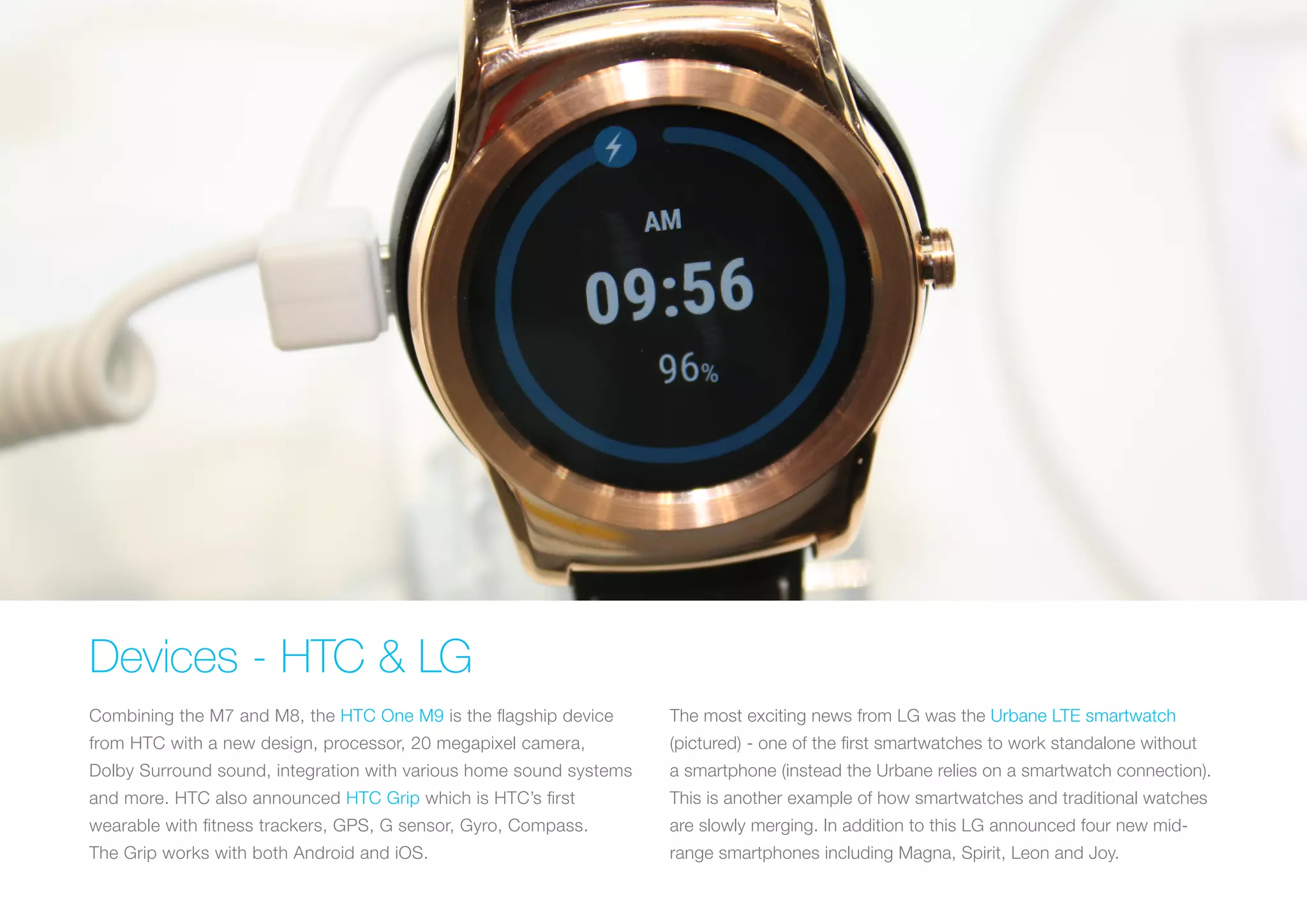 Devices - HTC & LG
Combining the M7 and M8, the HTC One M9 is the flagship device
from HTC with a new design, processor, 20 megapixel camera,
Dolby Surround sound, integration with various home sound systems
and more. HTC also announced HTC Grip which is HTC’s first
wearable with fitness trackers, GPS, G sensor, Gyro, Compass.
The Grip works with both Android and iOS.
The most exciting news from LG was the Urbane LTE smartwatch
(pictured) - one of the first smartwatches to work standalone without
a smartphone (instead the Urbane relies on a smartwatch connection).
This is another example of how smartwatches and traditional watches
are slowly merging. In addition to this LG announced four new mid-
range smartphones including Magna, Spirit, Leon and Joy.
 