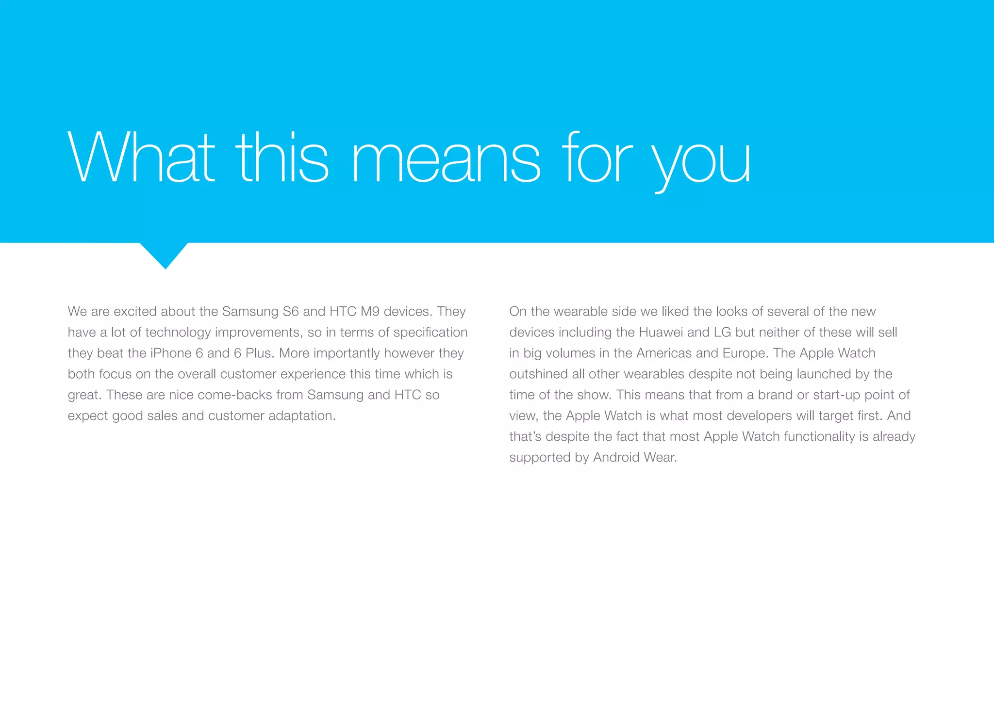What this means for you
We are excited about the Samsung S6 and HTC M9 devices. They
have a lot of technology improvements, so in terms of specification
they beat the iPhone 6 and 6 Plus. More importantly however they
both focus on the overall customer experience this time which is
great. These are nice come-backs from Samsung and HTC so
expect good sales and customer adaptation.
On the wearable side we liked the looks of several of the new
devices including the Huawei and LG but neither of these will sell
in big volumes in the Americas and Europe. The Apple Watch
outshined all other wearables despite not being launched by the
time of the show. This means that from a brand or start-up point of
view, the Apple Watch is what most developers will target first. And
that’s despite the fact that most Apple Watch functionality is already
supported by Android Wear.
 