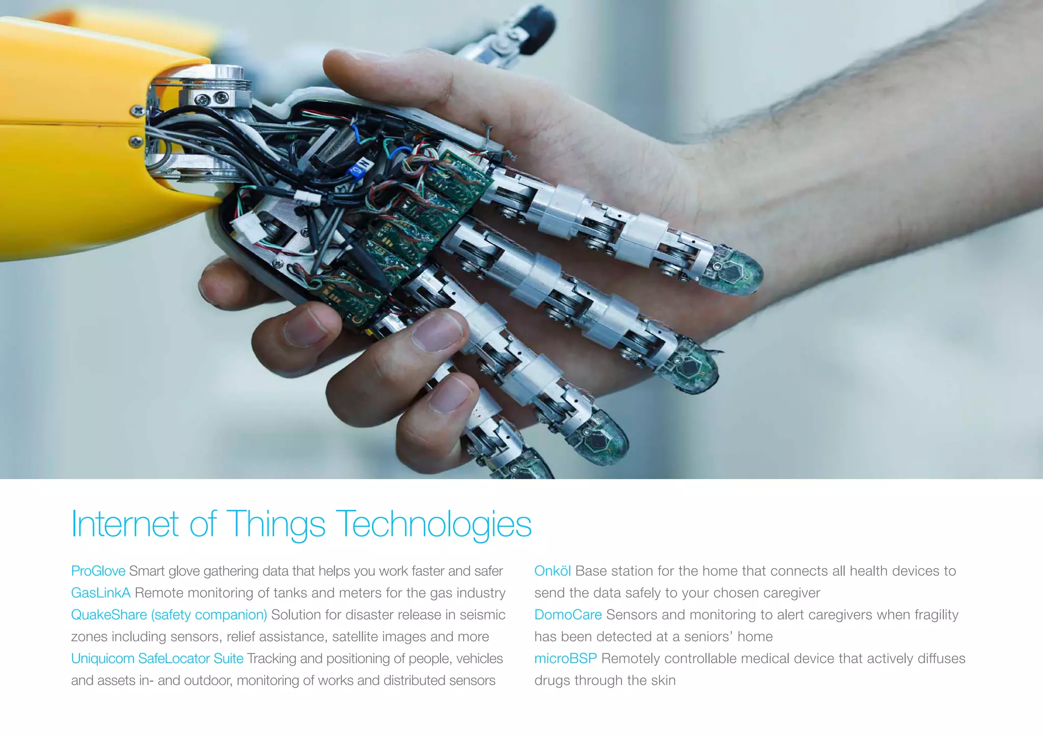 Internet of Things Technologies
ProGlove Smart glove gathering data that helps you work faster and safer
GasLinkA Remote monitoring of tanks and meters for the gas industry
QuakeShare (safety companion) Solution for disaster release in seismic
zones including sensors, relief assistance, satellite images and more
Uniquicom SafeLocator Suite Tracking and positioning of people, vehicles
and assets in- and outdoor, monitoring of works and distributed sensors
Onköl Base station for the home that connects all health devices to
send the data safely to your chosen caregiver
DomoCare Sensors and monitoring to alert caregivers when fragility
has been detected at a seniors’ home
microBSP Remotely controllable medical device that actively diffuses
drugs through the skin
 