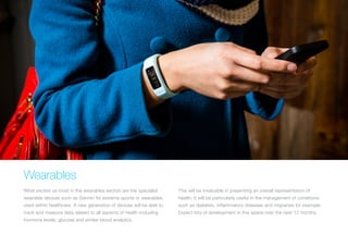 Wearables
What excites us most in the wearables section are the specialist
wearable devices such as Garmin for extreme sports or wearables
used within healthcare. A new generation of devices will be able to
track and measure data related to all aspects of health including
hormone levels, glucose and similar blood analytics.
This will be invaluable in presenting an overall representation of
health. It will be particularly useful in the management of conditions
such as diabetes, inflammatory diseases and migraines for example.
Expect lots of development in this space over the next 12 months.
 