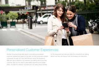 Personalised Customer Experiences
Another thing everybody talks about is providing personalised
customer experiences based on big data, but few consumer-oriented
companies actually do it very well (Amazon being the exception).
IBM talks about Watsons, the operators are talking about how their
customer data can be used to personalise experience and target
offers, the telecom network manufacturers are selling these benefits
for the equipment and services while the consultants are talking
about how they can support with the strategy and execution.
 