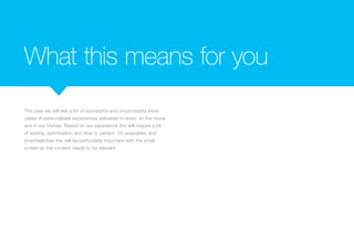 What this means for you
This year we will see a lot of successful and unsuccessful show
cases of personalised experiences delivered in-store, on the move
and in our homes. Based on our experience this will require a lot
of testing, optimization and time to perfect. On wearables and
smartwatches this will be particularly important with the small
screen as the content needs to be relevant.
 