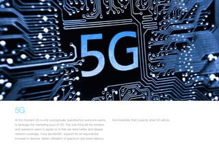 5G
At the moment 5G is only conceptually specified but everyone wants
to leverage the marketing buzz of 5G. The only thing all the vendors
and operators seem to agree on is that we need better and deeper
network coverage, more bandwidth, support for an exponential
increase in devices, better utilisation of spectrum and lower latency.
And hopefully that’s exactly what 5G will do.
 