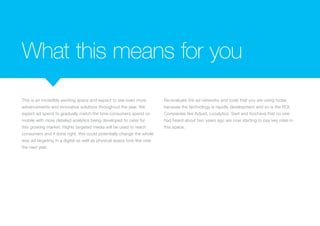 What this means for you
This is an incredibly exciting space and expect to see even more
advancements and innovative solutions throughout the year. We
expect ad spend to gradually match the time consumers spend on
mobile with more detailed analytics being developed to cater for
this growing market. Highly targeted media will be used to reach
consumers and if done right, this could potentially change the whole
way ad targeting in a digital as well as physical space look like over
the next year.
Re-evaluate the ad networks and tools that you are using today
because the technology is rapidly development and so is the ROI.
Companies like Adjust, Localytics, Swrl and Kochava that no one
had heard about two years ago are now starting to pay key roles in
this space.
 