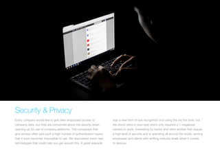 Security & Privacy
Every company would like to give their employees access to
company data, but they are concerned about the security when
opening up for use of company platforms. The companies that
give access often add such a high number of authentication layers
that it soon becomes impossible to use. We discovered some new
technologies that could help you get around this. A great example
was a new form of eye recognition (not using the iris this time, but
the blood veins in your eye) which only required a 1 megapixel
camera to work. Interesting for banks and other entities that require
a high level of security and is operating all around the world, serving
employees and clients with shifting maturity levels when it comes
to devices.
 