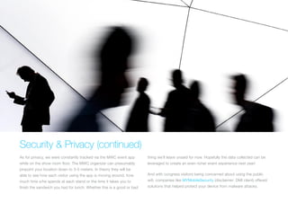 Security & Privacy (continued)
As for privacy, we were constantly tracked via the MWC event app
while on the show room floor. The MWC organizer can presumably
pinpoint your location down to 3-5 meters. In theory they will be
able to see how each visitor using the app is moving around, how
much time s/he spends at each stand or the time it takes you to
finish the sandwich you had for lunch. Whether this is a good or bad
thing we’ll leave unsaid for now. Hopefully the data collected can be
leveraged to create an even richer event experience next year!
And with congress visitors being concerned about using the public
wifi, companies like MYMobileSecurity (disclaimer: DMI client) offered
solutions that helped protect your device from malware attacks.
 