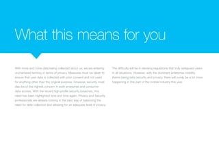 What this means for you
With more and more data being collected about us, we are entering
unchartered territory in terms of privacy. Measures must be taken to
ensure that user data is collected with prior consent and not used
for anything other than the original purpose. However, security must
also be of the highest concern in both enterprise and consumer
data access. With the recent high-profile security breaches, this
need has been highlighted time and time again. Privacy and Security
professionals are already looking in the best way of balancing the
need for data collection and allowing for an adequate level of privacy.
The difficulty will be in devising regulations that truly safeguard users
in all situations. However, with the dominant enterprise mobility
theme being data security and privacy, there will surely be a lot more
happening in this part of the mobile industry this year.
 