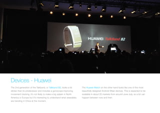 Devices - Huawei
The 2nd generation of the Talkband, or Talkband B2, looks a lot
slicker than its predecessor and includes a gyroscope improving
movement tracking. It’s not likely to make a big splash in North
America or Europe but it’s interesting to understand what wearables
are trending in China at the moment.
The Huawei Watch on the other hand looks like one of the most
beautifully designed Android Wear devices. This is expected to be
available in about 20 markets from around June-July, so a lot can
happen between now and then.
 