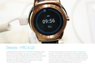 Devices - HTC & LG
Combining the M7 and M8, the HTC One M9 is the flagship device
from HTC with a new design, processor, 20 megapixel camera,
Dolby Surround sound, integration with various home sound systems
and more. HTC also announced HTC Grip which is HTC’s first
wearable with fitness trackers, GPS, G sensor, Gyro, Compass.
The Grip works with both Android and iOS.
The most exciting news from LG was the Urbane LTE smartwatch
(pictured) - one of the first smartwatches to work standalone without
a smartphone (instead the Urbane relies on a smartwatch connection).
This is another example of how smartwatches and traditional watches
are slowly merging. In addition to this LG announced four new mid-
range smartphones including Magna, Spirit, Leon and Joy.
 