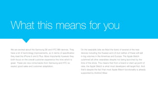 What this means for you
We are excited about the Samsung S6 and HTC M9 devices. They
have a lot of technology improvements, so in terms of specification
they beat the iPhone 6 and 6 Plus. More importantly however they
both focus on the overall customer experience this time which is
great. These are nice come-backs from Samsung and HTC so
expect good sales and customer adaptation.
On the wearable side we liked the looks of several of the new
devices including the Huawei and LG but neither of these will sell
in big volumes in the Americas and Europe. The Apple Watch
outshined all other wearables despite not being launched by the
time of the show. This means that from a brand or start-up point of
view, the Apple Watch is what most developers will target first. And
that’s despite the fact that most Apple Watch functionality is already
supported by Android Wear.
 