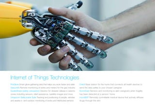 Internet of Things Technologies
ProGlove Smart glove gathering data that helps you work faster and safer
GasLinkA Remote monitoring of tanks and meters for the gas industry
QuakeShare (safety companion) Solution for disaster release in seismic
zones including sensors, relief assistance, satellite images and more
Uniquicom SafeLocator Suite Tracking and positioning of people, vehicles
and assets in- and outdoor, monitoring of works and distributed sensors
Onköl Base station for the home that connects all health devices to
send the data safely to your chosen caregiver
DomoCare Sensors and monitoring to alert caregivers when fragility
has been detected at a seniors’ home
microBSP Remotely controllable medical device that actively diffuses
drugs through the skin
 
