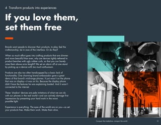 Transform products
into experiences
4
Connecting people with products is what experiential does best.
Traditional media can convey a product’s attributes through a
screen—but it is experiential that breathes life into your products
by putting them in people’s hands. And our mobile devices
are amazing products. They’re our window into a world of
people and experiences that we care about deeply—the perfect
inspiration for immersive, participative experience that stimulate a
range of human senses and emotions.
 
Successful brands know this. Successful brands already do
this. And yet Mobile World Congress presented dozens of new
devices in a way that was completely detached from the modern
mobile experience, with the old habit of branding a large space
and filling as much of it as possible with products proving hard
to break.
Conquer the tradeshow, conquer the world			 15	
In many ways
our experience of
products at MWC is
completely detached
from our mobile
experience in the
real world.
 