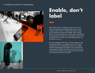4 Transform products into experiences
Brands want people to discover their products, to play, feel the
craftsmanship, be in awe of the interface. Or do they?
 
When so much effort goes into crafting products that are slimmer
and more beautiful than ever, why are devices tightly tethered to
product benches with ugly rubber coils, so that you can barely
raise them above arms length? We set an alarm off at one stand
by picking up a device with too much enthusiasm.
 
Products are also too often handicapped by a basic lack of
functionality. One charming brand ambassador gave a great
demo of that brand’s mid-range phones. It just wasn’t on the phone
that was on display—it was on his. Because the display phone
didn’t have the features he was explaining loaded. And it wasn’t
connected to the internet.
These ‘shadow’ devices are pale imitations of what we can do
with our phones in the real world—and can actively damage first
impressions by presenting your hard work in the worst
possible light.
Experience is everything. The eyes of the world are on you—so set
your products free. Make them work. Make them alive.
If you love them,
set them free
Conquer the tradeshow, conquer the world			 16	
 
