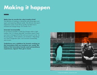 Making it happen
We understand that it’s not always easy to be bold and to break
new ground. So here are our top tips for tackling the nay-sayers.
Remember that creativity drives business...
Joe Tripodi, CMO of Coca Cola, had a simple message for the
audience at Cannes Lions in 2014: Creativity drives business.
This is as true in at a tradeshow as it is for other activations—
business people are still people, after all.
 
…and that it doesn’t have to be expensive
Creativity doesn’t mean grand architecture or a glowing LED
chandelier. Concentrate on touches that make you stand out and
feel different. Time and attention applied to the little details often
makes the biggest difference.
 
Look further than your neighbour
Most exhibition stands are judged on how they compare with
their next-door neighbour. This is a cognitive bias—we’re all
too easily ‘anchored’ by what others have done, and set our
standards relative to them. Don’t be blinkered by others—see the
bigger picture. If you really want to stand out, draw inspiration
from the richness and variety of our global culture, not the
corridors of the tradeshow.
Conquer the tradeshow, conquer the world			 18	
We believe there’s
a direct line of
sight between
creativity and
performance in
the market place.
Joe Tripodi, CMO of Coca Cola
 