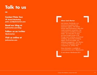 Making it happen
Make time to rewrite the rules/creative brief
The definition of madness is doing the same thing again and
again and expecting different results. We all know next year’s
experience comes round all too quickly, but take time to
evaluate and change things. If it’s broke—fix it.
Innovate incrementally
It’s not always possible to make big changes within a tight
timeline. Nor is it always desirable. Innovation doesn’t mean
you have to disregard all of the work you’ve put in so far. As
the saying goes, ‘think evolution, not revolution’. Map things
out, have a longer-term plan, and innovate incrementally,
year-on-year.
Tradeshows are a platform for brands working on
the innovations that can transform our world. We
believe that innovative brands need extraordinary
experiences. Agree? Then get in touch.
Conquer the tradeshow, conquer the world			 19	
 