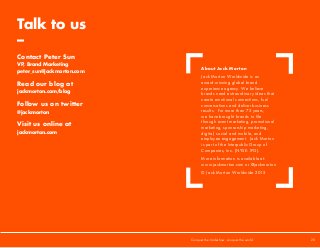 Talk to us
–
Contact Peter Sun
VP, Brand Marketing
peter_sun@jackmorton.com
Read our blog at
jackmorton.com/blog
Follow us on twitter
@jackmorton
Visit us online at
jackmorton.com
About Jack Morton
Jack Morton Worldwide is an
award-winning global brand
experience agency. We believe
brands need extraordinary ideas that
create emotional connections, fuel
conversations and deliver business
results. For more than 75 years,
we have brought brands to life
through event marketing, promotional
marketing, sponsorship marketing,
digital, social and mobile, and
employee engagement. Jack Morton
is part of the Interpublic Group of
Companies, Inc. (NYSE: IPG).
More information is available at:
www.jackmorton.com or @jackmorton
© Jack Morton Worldwide 2015
Conquer the tradeshow, conquer the world			 20	
 