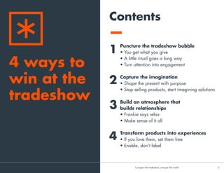 Contents
Puncture the tradeshow bubble
• You get what you give
• A little ritual goes a long way
• Turn attention into engagement
Capture the imagination
• Shape the present with purpose
• Create stories people can be a part of
• Stop selling products, start imagining solutions
Build an atmosphere that
builds relationships
• Frankie says relax
• Make sense of it all
Transform products into experiences
• If you love them, set them free
• Don’t label, enable
1
2
3
4
4 ways to
win at the
tradeshow
CConquer the tradeshow, conquer the world			 3	
 