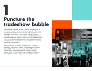 Puncture the
tradeshow bubble
1
Research shows that when we’re in a museum, we need to rest at
thirty-minute intervals if we’re to maintain our attention. Otherwise,
we stop absorbing what’s around us—and walk around in our own
little bubble. Now replace a quiet museum with the notoriously
overwhelming environment of the tradeshow. The bright lights, white
corporate architecture, clamorous noise, and visual clutter make even
a thirty-minute attention span seem like a generous estimate. As one
journalist we spoke to said, “it’s too easy to walk around, zone out,
and not really see anything.”
 
In this environment, an effective brand experience is one that
understands that audience attention is a finite resource, probably
depleted before they even encounter your brand. Creating an
experience that doesn’t make demands, but which offers a
reprieve can be the most effective way to turn passing traffic into
meaningful conversations—to puncture the tradeshow bubble.
Conquer the tradeshow, conquer the world			 4	
 