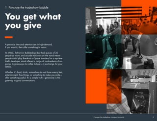 1 Puncture the tradeshow bubble
A person’s time and attention are in high-demand.
If you want it, then offer something in return.
At MWC, Teltronix’s Bubbleology bar had queues of 20
people or more, and arcade machines on the stand meant
people could play Breakout or Space Invaders for a reprieve.
Intel’s developer stand offered a range of ice-breakers—from
games to giveaways to coffee to beer—in exchange for your
details.
Whether it’s food, drink, somewhere to rest those weary feet,
entertainment, free things, or something to make you smile—
offer something useful. It’s a simple truth—generosity is the
gateway to good conversations. 
You get what
you give
Conquer the tradeshow, conquer the world			 5	
 