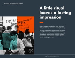 Freetel’s experience was refreshing, using their cultural
identity to cut through and create a meaningful exchange.
The brand promoted their Japanese handset by creating
a stand that offered a taste of Japan. Tea ceremonies
took place every two hours, and hostesses in traditional
Japanese dress served Japanese spirits from branded
wooden boxes, which delegates could keep. Hostesses
scanned guest badges in return.
A little ritual
leaves a lasting
impression
Conquer the tradeshow, conquer the world			 6	
1 Puncture the tradeshow bubble
 