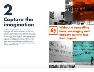 Capture the
imagination
2
At MWC, many brands talk about aspirations,
connectivity, and shaping tomorrow— but offer only
brightly-lit logos, product-centric messaging, and a sea
of stock imagery that feels completely disconnected from
the real world. What’s the story? Where are the real-life
examples of the great ambitions writ large on the side
of the stand wall? Telling a compelling and vivid story
makes other brands fade away into the background.
Capture the imagination, and compel your customers to
step into a different world.
Without a compelling
hook, messaging and
imagery quickly lose
their impact
Conquer the tradeshow, conquer the world			 8	Conquer the tradeshow, conquer the world			 8	
 