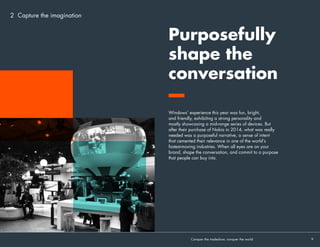 2 Capture the imagination
Windows’ experience this year was fun, bright,
and friendly, exhibiting a strong personality and
mostly showcasing a mid-range series of devices. But
after their purchase of Nokia in 2014, what was really
needed was a purposeful narrative, a sense of intent
that cemented their relevance in one of the world’s
fastest-moving industries. When all eyes are on your
brand, shape the conversation, and commit to a purpose
that people can buy into.
Purposefully
shape the
conversation
Conquer the tradeshow, conquer the world			 9	
 