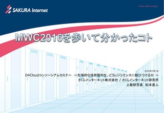 2016年3月1日
D4Cloudコンソーシアムセミナー ～先端的な技術動向を、どうレジリエンスに結びつけるか ～
さくらインターネット株式会社 / さくらインターネット研究所
上級研究員 松本直人
 