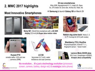 2. MWC 2017 highlights
Most Innovative Smartphones
No revolution… It’s just a technology evolution (processor,
screen, camera, battery, design etc) & nostalgia (retro phone)
Sony XZ : World first smartphone with a 4K HDR
display (5.5-inch) & Super slow motion video
Nokia’s big come back: Nokia 3, 5,
6, P1 Concept & 3310 (with snake)
Huawei P10
smarter selfie, 4.5G and rear
cameras (599€)
LG G6
big screen (5.7 inch), water
resistance and dual cameras
Blackberry (TCL) KeyOne
Physical keyboard, Android 7.1.1.,
fingerprint sensor - “boost mode",
 Samsung to launch Galaxy S8 on March 29
Lenovo Moto G5/G5 plus
5/5.2 inch, Snapdragon 430/625,
Amazon alexa compatibility
34 new smartphones
Wiko WIM, Agraalphone(4 in 1), lcatel U5, Oppo
5x, ZTE blade v8, Echo star, Archos 55, Haier, etc
 