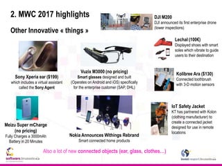 2. MWC 2017 highlights
Other Innovative « things »
Kolibree Ara ($130)
Connected toothbrush
with 3-D motion sensors
Also a lot of new connected objects (ear, glass, clothes…)
Sony Xperia ear ($199)
which includes a virtual assistant
called the Sony Agent
Vuzix M3000 (no pricing)
Smart glasses designed and built
(Operates on Android and iOS) specifically
for the enterprise customer (SAP, DHL)
Meizu Super mCharge
(no pricing)
Fully Charges a 3000mAh
Battery in 20 Minutes
Lechal (100€)
Displayed shoes with smart
soles which vibrate to guide
users to their destination
DJI M200
DJI announced its first enterprise drone
(tower inspections)
IoT Safety Jacket
KT has partnered with Kolon
(clothing manufacturer) to
create a connected jacket
designed for use in remote
locations
Nokia Announces Withings Rebrand
Smart connected home products
 