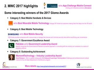 2. MWC 2017 highlights
Some interesting winners of the 2017 Glomo Awards
 Category 5: Best Mobile Handsets & Devices
 Category 6: Best Mobile Technology
 Category 7: Government Excellence Award
 Category 8: Outstanding Achievement
wins Best Mobile Security
More details https://www.globalmobileawards.com/nominee2017
wins Best Wearable Mobile Technology Orange VR1 Aimed at customers making their first steps into the VR world
Pakistan wins Government Leadership Award
Women4Technology – Industry Leadership Award
Awards recognises the Government of Pakistan’s proactive approach in consulting with the industry as it embarks on a series of
regulatory reforms
SDS Suite provides companies with a secure way to manage their devices and minimize security risks without sacrificing user convenience
Anar Simpson : She is a global ambassador for Iridescent Learning’s Technovation Challenge and professional and cultural
mentor for the US State Department’s TechWomen program
wins App Challenge Mobile Connect
eVoting and interactive solutions (2nd place)
 