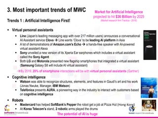 3. Most important trends of MWC
Trends 1 : Artificial Intelligence First!
 Virtual personal assistants
 Line (Japan’s leading messaging app with over 217 million users) announces a conversational
AI Assistant service Clova  Line wants ‘Clova’ to be leading AI platform in Asia
 A lot of demonstrations of Amazon.com's Echo  a hands-free speaker with AI-powered
virtual assistant Alexa
 Sony unveiled a new version of its Xperia Ear earphones which includes a virtual assistant
called the Sony Agent
 Both LG and Motorola presented new flagship smartphones that integrated a virtual assistant
(Samsung Galaxy S8 will include AI virtual assistant)
By 2019, 20% of smartphone interactions will be with virtual personal assistants (Gartner)
 Cognitive intelligence
 Watson was able to recognize structures, elements, and features in Gaudí's art and his work
(Jonas Nwuke, Manager, IBM Watson)
 Telefónica presents AURA, a pioneering way in the industry to interact with customers based
on cognitive intelligence
 Robots
 Mastercard has helped SoftBank’s Pepper the robot get a job at Pizza Hut (Hong Kong)
 At Korea Telecom’s stand, 2 robotic arms played the drums
The potential of AI is huge
Market for Artificial Intelligence
projected to hit $36 Billion by 2025
(Market research firm Tractica - 2016)
 