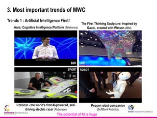 3. Most important trends of MWC
Trends 1 : Artificial Intelligence First!
The First Thinking Sculpture: Inspired by
Gaudí, created with Watson (IBM)Aura: Cognitive Intelligence Platform (Telefonica)
Robocar - the world's first AI-powered, self-
driving electric racer (Roborace)
SPORT
ARTB2B
ROBOT
Pepper robot companion
(SoftBank Robotics)
The potential of AI is huge
 