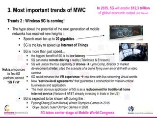 3. Most important trends of MWC
Trends 2 : Wireless 5G is coming!
 The hype about the potential of the next generation of mobile
networks has reached new heights :
 Speeds must be up to 20 gigabites
 5G is the key to speed up Internet of Things
 5G is more than just speed…
 the biggest benefit of 5G is its low latency
 5G can make remote driving a reality (Telefonica & Ericsson)
 5G will unlock the true capability of drones  Lynn Comp, director of market
development at Intel, cited the example of a drone flying over an oil drill with a video
camera
 5G could enhance the VR experience  real time with live-streaming virtual worlds
 New "service-level agreements" that guarantee a connection for mission-critical
businesses and application
 The most obvious application of 5G is as a replacement for traditional home
internet service (Verizon & AT&T already investing in trials in the US)
 5G is expected to be shown off during the :
 PyeongChang (South Korea) Winter Olympics Games in 2018
 Tokyo (Japan) Suler Olympic Games in 2020
5G takes center stage at Mobile World Congress
Nokia,announces
its first 5G
platform, named
“5G First”
In 2035, 5G will enable $12,3 trillion
of global economic output (IHS Market)
 