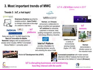 3. Most important trends of MWC
Trends 3 : IoT, a hot topic!
Mobile IoT Development kits (AT&T)
Greenwave Systems launched its
analytics product - Axon Predict -
to manage critical data at the edge
of a network in real time
IoT is disrupting businesses and transforming
how they interact with the world
Harman
demonstrated a
vibration sensor on
this industrial motor
IoT
sensors
Libelium showed
a variety of
environmental
sensing modules
(Sigfox, LTE, Wifi)
Connected screwdriver with motion sensors
attached to NB-IoT modules that transmit real-
time data to the Cellular IoT network (Ericsson)
Harman, and Vmware
announced a collaboration to
deliver simplified and specialized
IoT solutions for enterprise
customers in industrial, retail,
building management, automotive
and energy efficiency industries
IoT
platforms
IoT a $2 trillion market in 2017
(Gartner)
Nokia won the 2017 GLOMO Award in the
“Best IoT innovation for Mobile
Networks”category with its end-to-end IoT
solution which includes: IMPACT (Connected
Device Platform + connectity option
Intel IoT Platform
provides a foundation for
connecting devices, security,
and unlocking the value of data
 