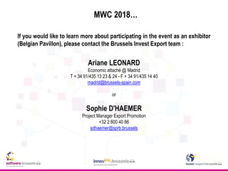 MWC 2018…
If you would like to learn more about participating in the event as an exhibitor
(Belgian Pavillon), please contact the Brussels Invest Export team :
Ariane LEONARD
Economic attaché @ Madrid
T + 34 91/435 13 23 & 24 - F + 34 91/435 14 40
madrid@brussels-spain.com
or
Sophie D'HAEMER
Project Manager Export Promotion
+32 2 800 40 86
sdhaemer@sprb.brussels
 