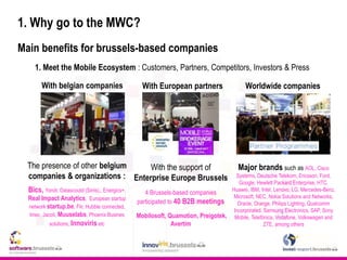 1. Why go to the MWC?
Main benefits for brussels-based companies
1. Meet the Mobile Ecosystem : Customers, Partners, Competitors, Investors & Press
With belgian companies With European partners Worldwide companies
Major brands such as AOL, Cisco
Systems, Deutsche Telekom, Ericsson, Ford,
Google, Hewlett Packard Enterprise, HTC,
Huawei, IBM, Intel, Lenovo, LG, Mercedes-Benz,
Microsoft, NEC, Nokia Solutions and Networks,
Oracle, Orange, Philips Lighting, Qualcomm
Incorporated, Samsung Electronics, SAP, Sony
Mobile, Telefónica, Vodafone, Volkswagen and
ZTE, among others
With the support of
Enterprise Europe Brussels
4 Brussels-based companies
participated to 40 B2B meetings
Mobilosoft, Quamotion, Preigotek,
Avertim
The presence of other belgium
companies & organizations :
Bics, Yondr, Datascoutd (Sirris),, Energics+,
Real Impact Analytics, European startup
network startup.be, Flir, Hubble connected,
Imec, Jacoti, Muuselabs, Phoenix Busines
solutions, Innoviris etc
 