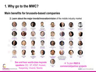 1. Why go to the MWC?
Main benefits for brussels-based companies
2. Learn about the major trends/innovation/vision of the mobile industry market
 To plan R&D &
commercial/partner projects
See and hear world-class keynote
speakers (33) : KT, AT&T, Huawei,
Kaspersky, Vivendi, Niantic
 