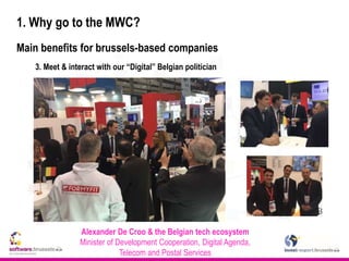 1. Why go to the MWC?
Main benefits for brussels-based companies
3. Meet & interact with our “Digital” Belgian politician
Alexander De Croo & the Belgian tech ecosystem
Minister of Development Cooperation, Digital Agenda,
Telecom and Postal Services
 