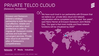 Ericsson NFVi solution | Mobile World Congress 2017 | Public | 2017-02-27 | Page 6
Private telco CLOUD
[Swisscom, Switzerland]
Ericsson and Swisscom
entered a strategic
partnership to build the most
cost-effective, reliable and
flexible private telco cloud
architecture in order to
migrate all Swisscom mobile
services and build new
convergent services. Private
telco cloud is an essential
pillar of Swisscom’s
competitiveness.
We have such trust in our partnership with Ericsson that
we believe our private telco cloud and network
virtualization will be completed over the next few years",
said Heinz Herren at Ericsson-Swisscom Joint Mobile
Day. “Our goal is that most mobile and fixed network
functions will be virtualized by 2020"
.
.
Ericsson NFVi solution | Mobile World Congress 2017 | Public | 2017-02-27 | Page 6
 