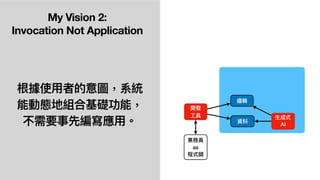 My Vision 2:
Invocation Not Application
根據使⽤者的意圖，系統
能動態地組合基礎功能，
不需要事先編寫應⽤。 ⽣成式
AI
開發
⼯具
業務員
as
程式師
資料
邏輯
 