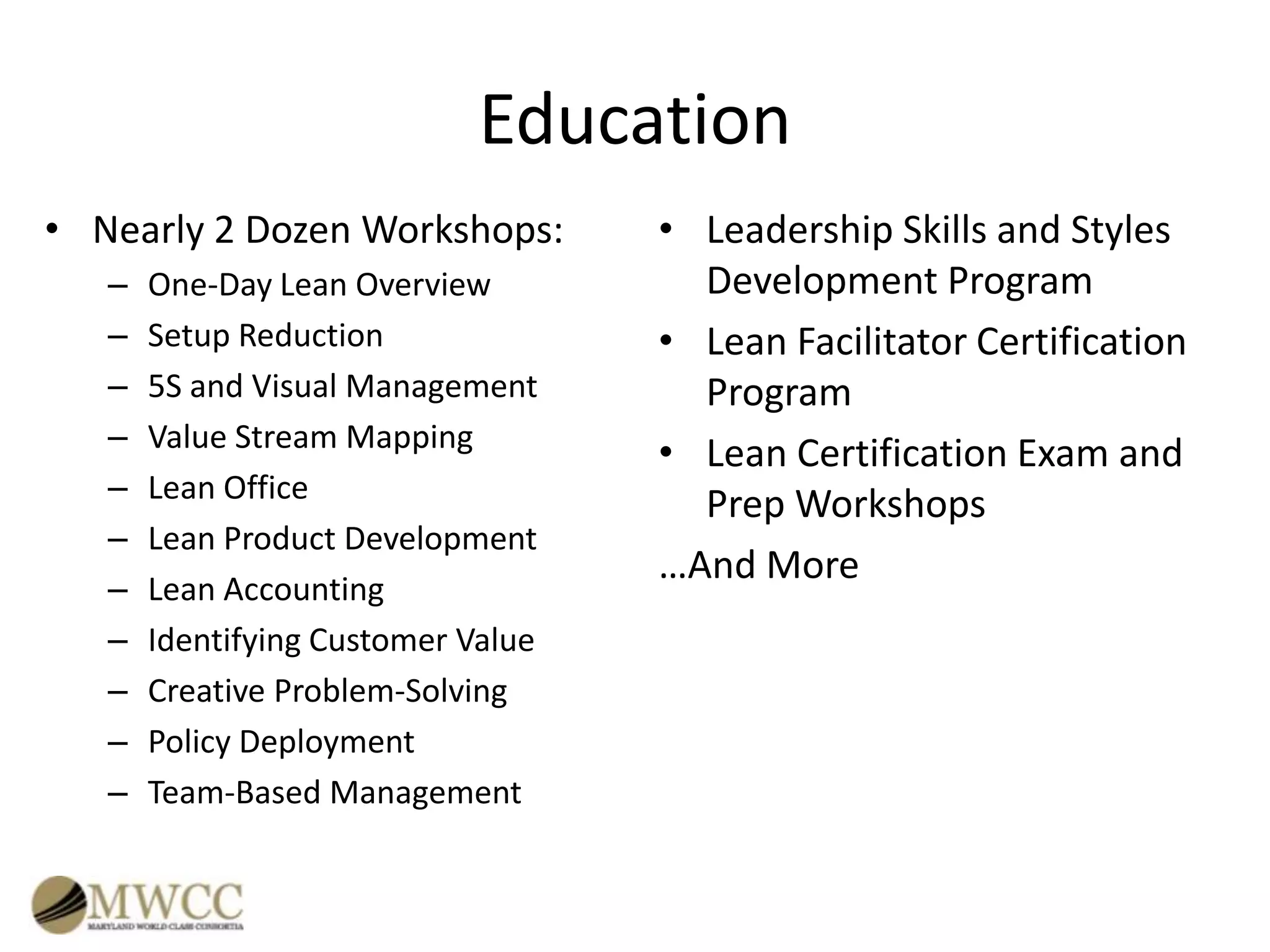 Education
• Nearly 2 Dozen Workshops:
–
–
–
–
–
–
–
–
–
–
–

One-Day Lean Overview
Setup Reduction
5S and Visual Management
Value Stream Mapping
Lean Office
Lean Product Development
Lean Accounting
Identifying Customer Value
Creative Problem-Solving
Policy Deployment
Team-Based Management

• Leadership Skills and Styles
Development Program
• Lean Facilitator Certification
Program
• Lean Certification Exam and
Prep Workshops
…And More

 