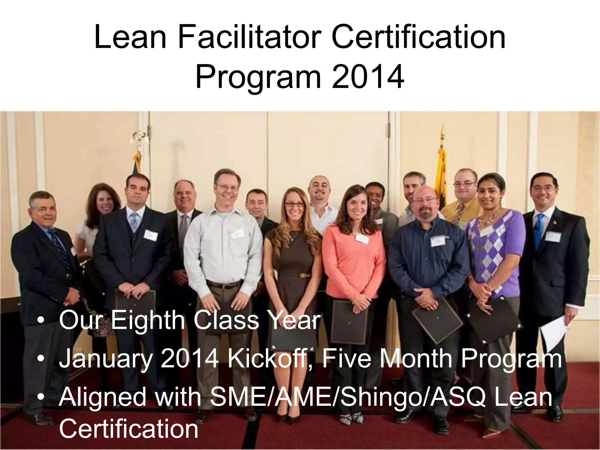 Lean Facilitator Certification
Program 2014

• Our Eighth Class Year
• January 2014 Kickoff, Five Month Program
• Aligned with SME/AME/Shingo/ASQ Lean
Certification

 