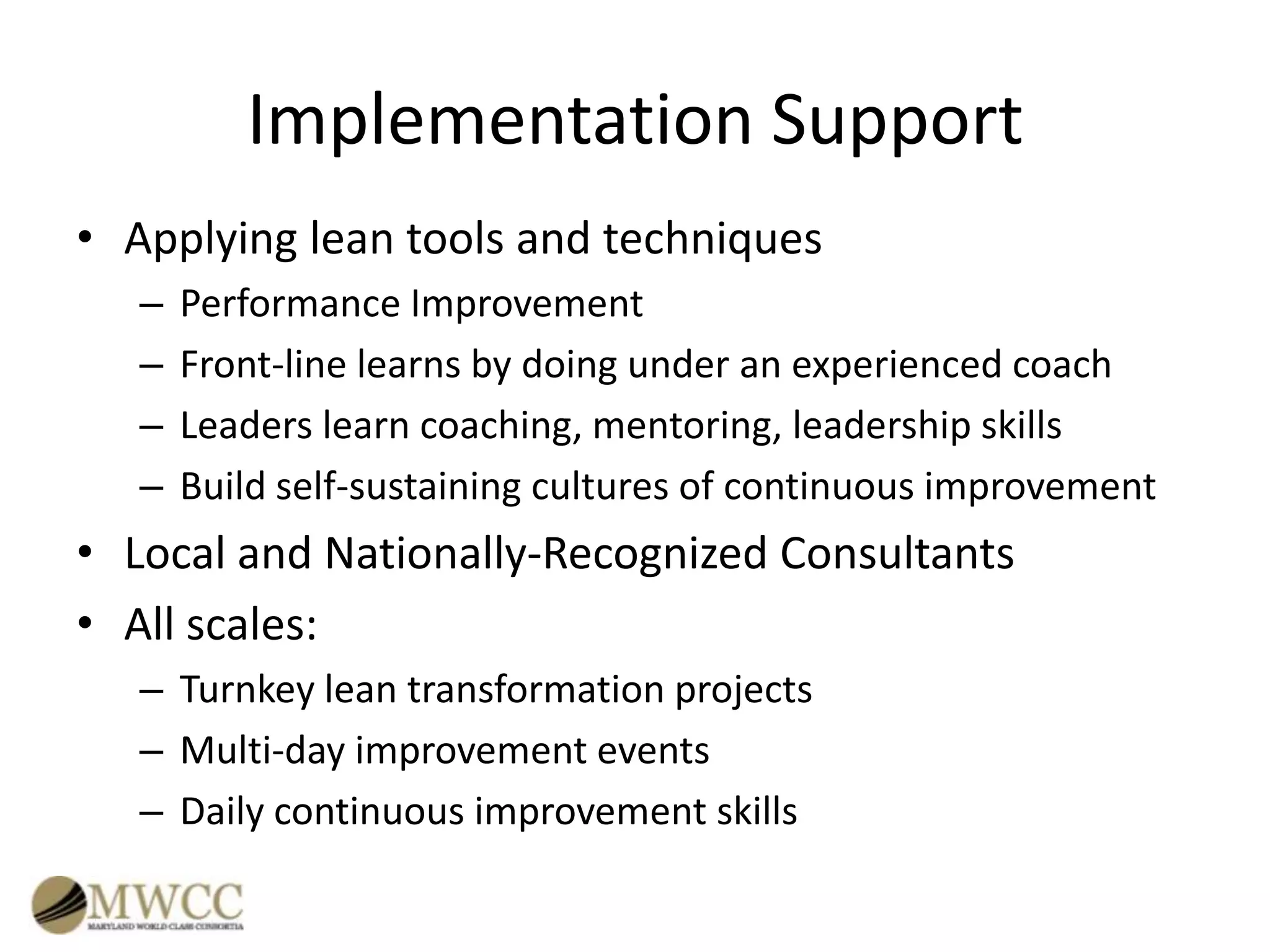 Implementation Support
• Applying lean tools and techniques
–
–
–
–

Performance Improvement
Front-line learns by doing under an experienced coach
Leaders learn coaching, mentoring, leadership skills
Build self-sustaining cultures of continuous improvement

• Local and Nationally-Recognized Consultants
• All scales:
– Turnkey lean transformation projects
– Multi-day improvement events
– Daily continuous improvement skills

 