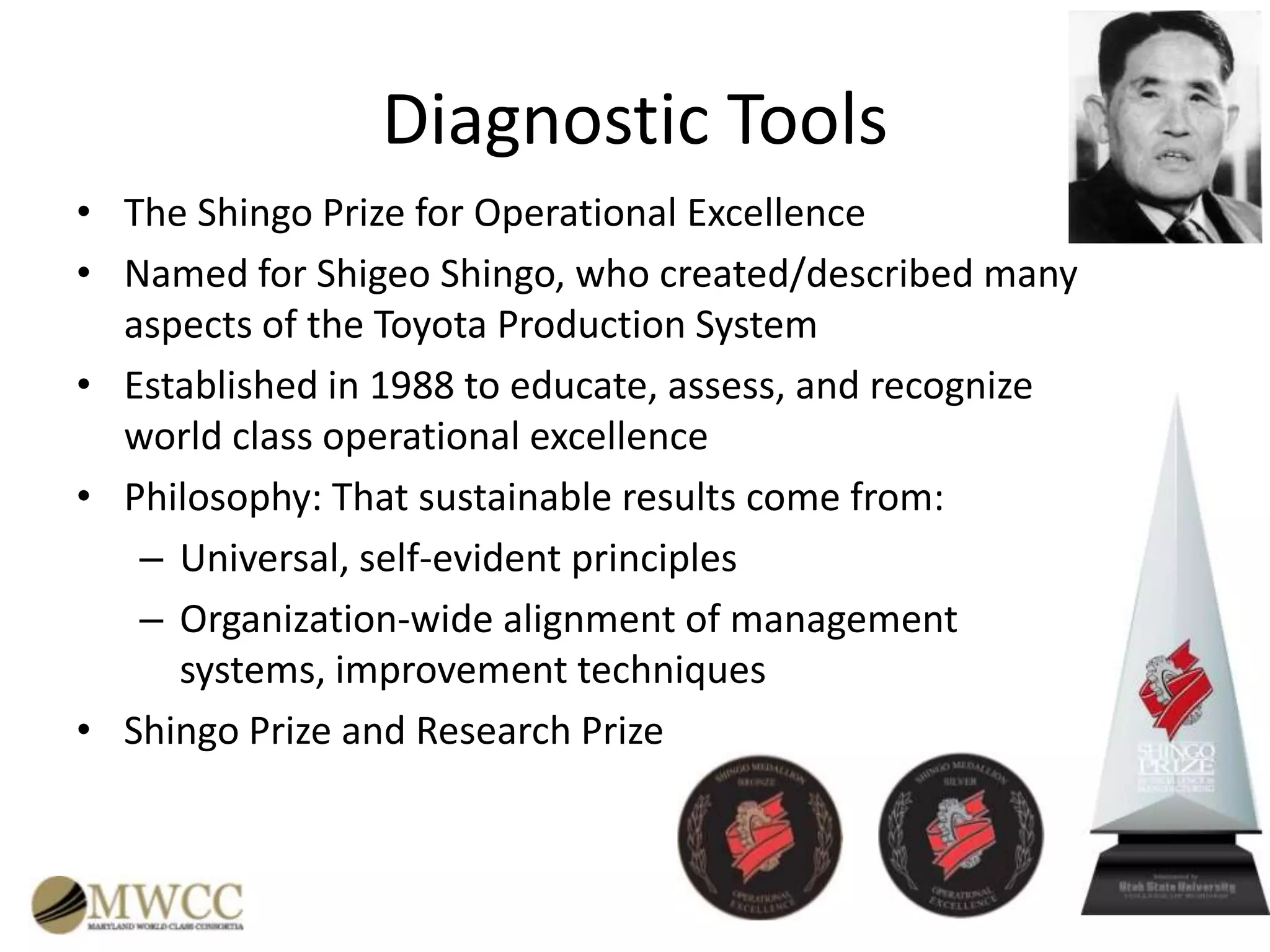 Diagnostic Tools
• The Shingo Prize for Operational Excellence
• Named for Shigeo Shingo, who created/described many
aspects of the Toyota Production System
• Established in 1988 to educate, assess, and recognize
world class operational excellence
• Philosophy: That sustainable results come from:
– Universal, self-evident principles
– Organization-wide alignment of management
systems, improvement techniques
• Shingo Prize and Research Prize

 