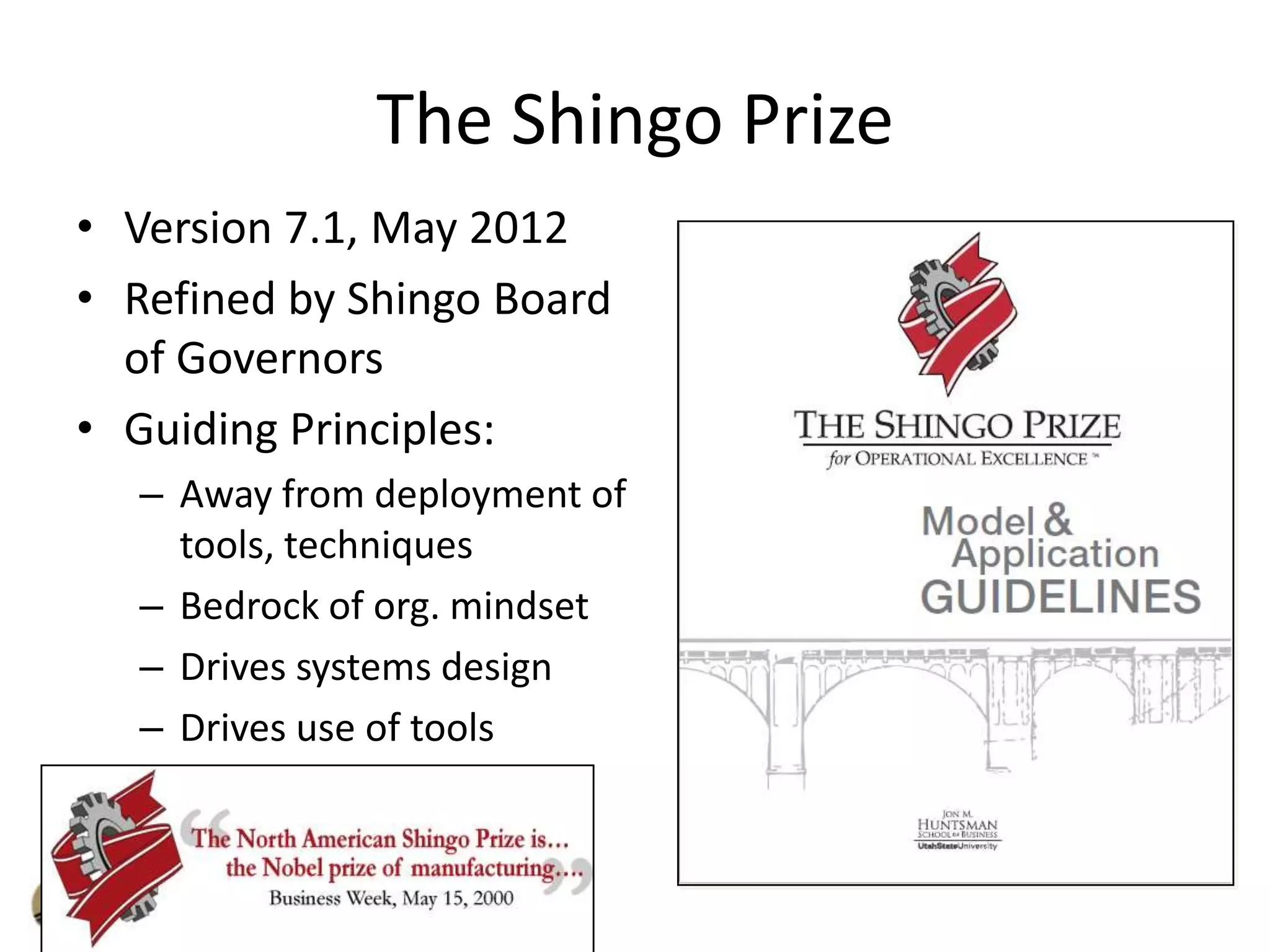 The Shingo Prize
• Version 7.1, May 2012
• Refined by Shingo Board
of Governors
• Guiding Principles:
– Away from deployment of
tools, techniques
– Bedrock of org. mindset
– Drives systems design
– Drives use of tools

 