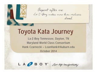 Toyota Kata Journey 
La-Z-Boy Tennessee, Dayton, TN 
Maryland World Class Consortia 
Hank Czarnecki – LeanHank@Auburn.edu 
October 2014 
 
